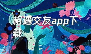 相遇交友app下载（相遇交友app下载何时恢复运营）