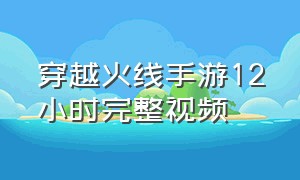 穿越火线手游12小时完整视频（穿越火线手游最终十二小时资料）