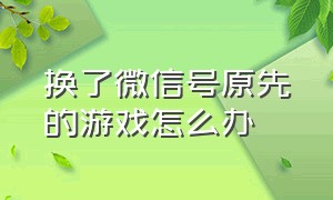 换了微信号原先的游戏怎么办（换了新微信号但是旧的游戏怎么办）