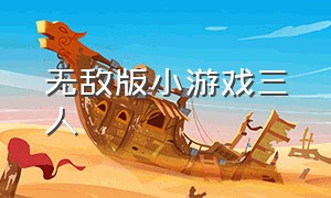 无敌版小游戏三人（无敌版小游戏大全哪里可以玩）