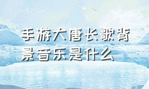 手游大唐长歌背景音乐是什么（网游大唐长歌背景音乐）