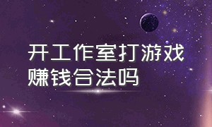 开工作室打游戏赚钱合法吗（开游戏工作室犯法吗最新消息）