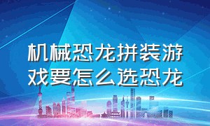 机械恐龙拼装游戏要怎么选恐龙