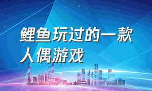 鲤鱼玩过的一款人偶游戏（鲤鱼玩的3d游戏是什么游戏）