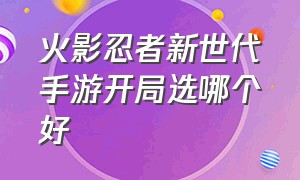 火影忍者新世代手游开局选哪个好（火影忍者新世代手游怎么选服务器）