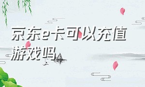 京东e卡可以充值游戏吗（京东e卡充值了怎么套出来）