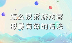 怎么投诉游戏客服最有效的方法（怎么投诉游戏公司最有效）