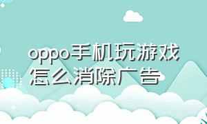 oppo手机玩游戏怎么消除广告（oppo手机游戏广告怎么全部关闭）