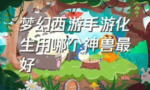 梦幻西游手游化生用哪个神兽最好