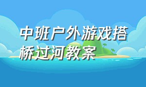 中班户外游戏搭桥过河教案（中班户外游戏搭桥过河教案反思）