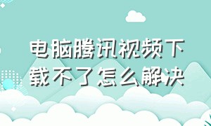 电脑腾讯视频下载不了怎么解决