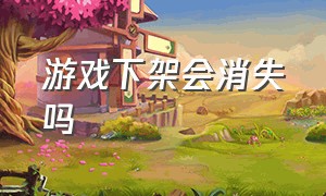 游戏下架会消失吗（游戏下架了怎么办是真的吗）