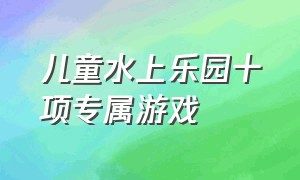 儿童水上乐园十项专属游戏