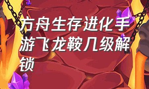 方舟生存进化手游飞龙鞍几级解锁