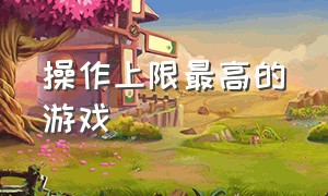 操作上限最高的游戏（操作上限特别高的游戏）