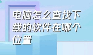 电脑怎么查找下载的软件在哪个位置