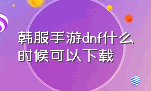 韩服手游dnf什么时候可以下载（韩服手游dnf什么时候可以下载安装）