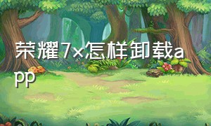 荣耀7x怎样卸载app（荣耀7x旧手机导入新手机）