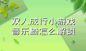 双人成行小游戏音乐椅怎么解锁（双人成行第二个小游戏在哪解锁）