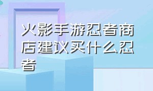 火影手游忍者商店建议买什么忍者