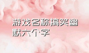 游戏名称搞笑幽默六个字（游戏名称搞笑幽默六个字男生）