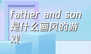 father and son是什么画风的游戏（father and son游戏攻略）
