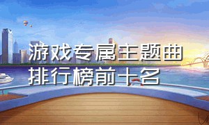 游戏专属主题曲排行榜前十名