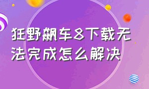 狂野飙车8下载无法完成怎么解决