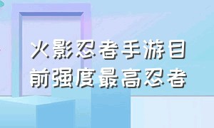 火影忍者手游目前强度最高忍者（火影忍者手游巅峰忍者排名）