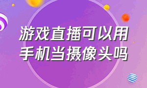 游戏直播可以用手机当摄像头吗（手机游戏直播怎么使用电脑摄像头）