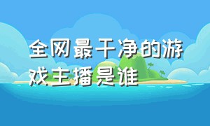 全网最干净的游戏主播是谁（全网人气最高的游戏主播十大排名）