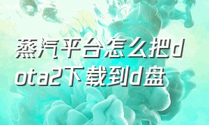 蒸汽平台怎么把dota2下载到d盘