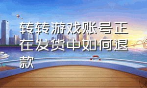 转转游戏账号正在发货中如何退款（转转游戏账号提现期间可以退款吗）