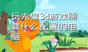 玩大型3d游戏需要什么配置的电脑