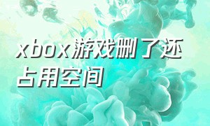 xbox游戏删了还占用空间（xbox不小心删除了游戏怎么办）