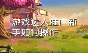 游戏达人推广新手如何操作（游戏达人推广怎么做）