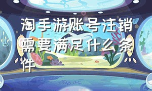 淘手游账号注销需要满足什么条件