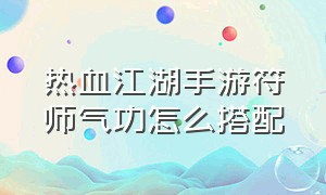 热血江湖手游符师气功怎么搭配（热血江湖手游符师和拳师哪个厉害）