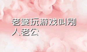 老婆玩游戏叫别人老公（媳妇玩游戏管别人叫老公）