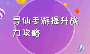 寻仙手游提升战力攻略（寻仙手游怎么提升战力到1000万）