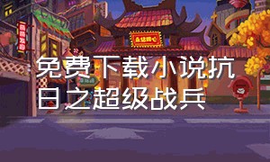 免费下载小说抗日之超级战兵（抗日之痞子将军全文下载）