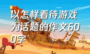 以怎样看待游戏为话题的作文600字（个人对游戏的看法作文）