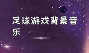 足球游戏背景音乐（热血足球游戏背景纯音乐）