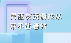 男朋友玩游戏从来不让着我（男朋友打游戏不让着我然后导致我心里不舒服）