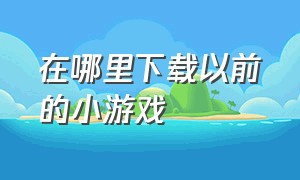 在哪里下载以前的小游戏（从哪里下载没有广告的小游戏）