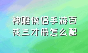 神雕侠侣手游百花三才册怎么配（神雕侠侣三才册卡牌怎么排放百花）