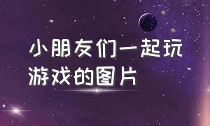 小朋友们一起玩游戏的图片（小朋友们一起玩游戏的图片大全）