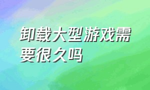 卸载大型游戏需要很久吗