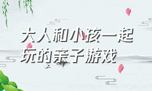 大人和小孩一起玩的亲子游戏