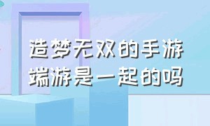 造梦无双的手游端游是一起的吗（手游造梦无双官网在哪里）